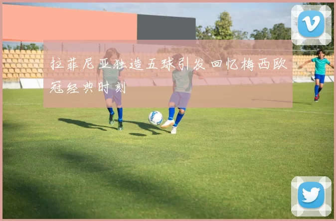 拉菲尼亚独造五球引发回忆梅西欧冠经典时刻