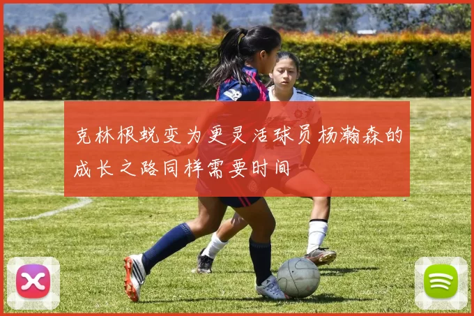 克林根蜕变为更灵活球员杨瀚森的成长之路同样需要时间