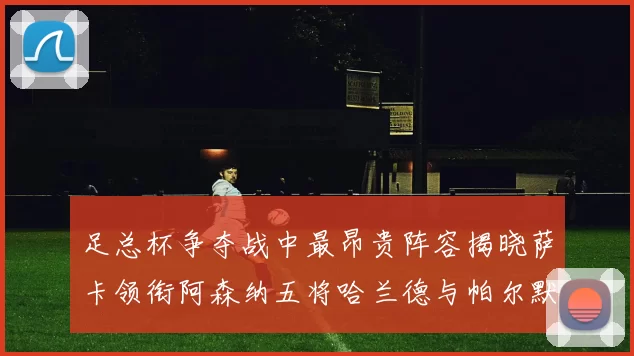 足总杯争夺战中最昂贵阵容揭晓萨卡领衔阿森纳五将哈兰德与帕尔默同在列
