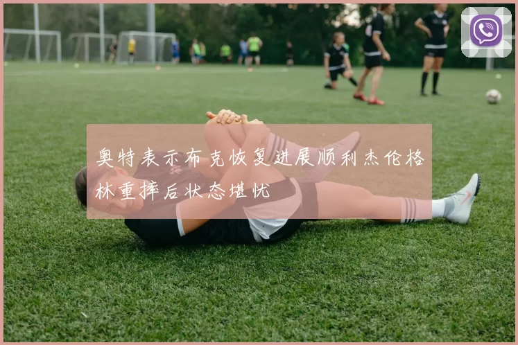 奥特表示布克恢复进展顺利杰伦格林重摔后状态堪忧