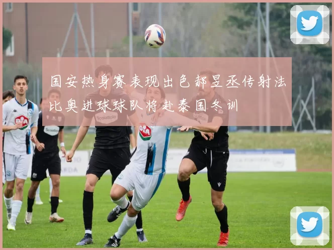 国安热身赛表现出色郝昱丞传射法比奥进球球队将赴泰国冬训