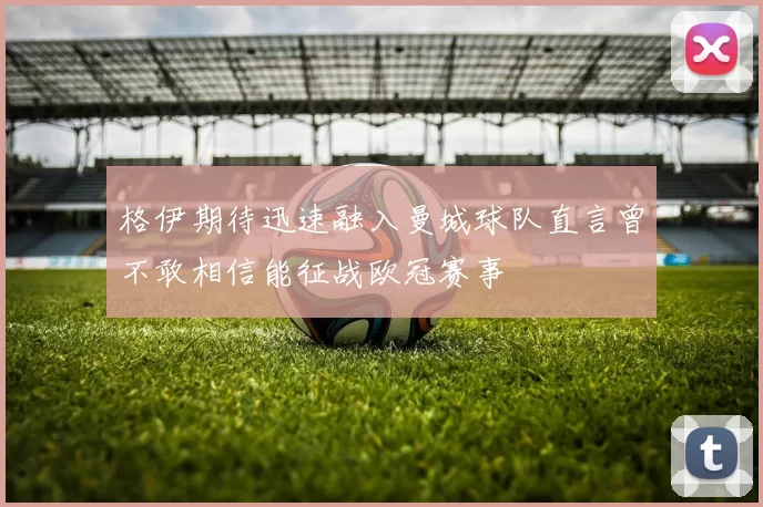 格伊期待迅速融入曼城球队直言曾不敢相信能征战欧冠赛事