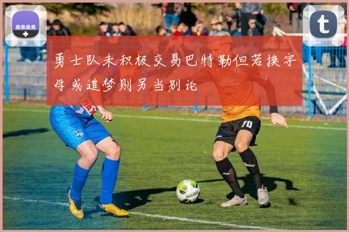 勇士队未积极交易巴特勒但若换字母或追梦则另当别论