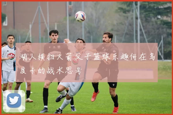 湖人横扫火箭父子篮球乐趣何在乌度卡的战术思考