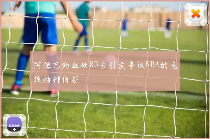 阿德巴约狂砍83分引发争议NBA的竞技精神何在