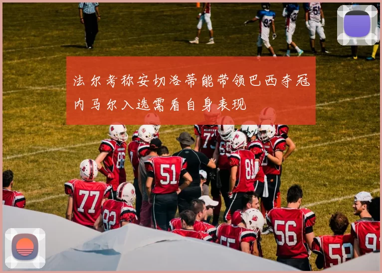 法尔考称安切洛蒂能带领巴西夺冠内马尔入选需看自身表现