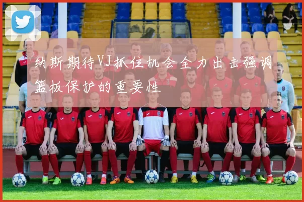 纳斯期待VJ抓住机会全力出击强调篮板保护的重要性