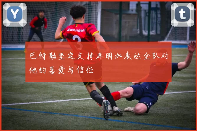 巴特勒坚定支持库明加表达全队对他的喜爱与信任