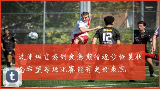 波津坦言感到疲惫期待逐步恢复状态希望每场比赛能有更好表现