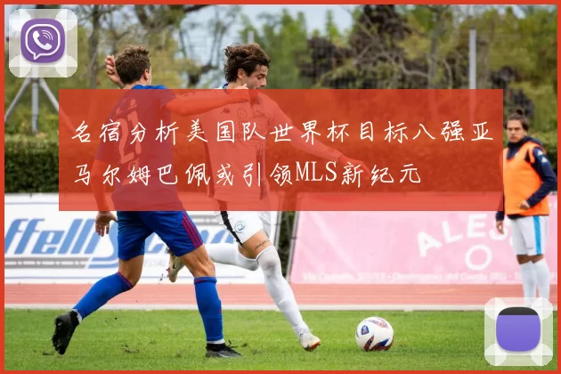 名宿分析美国队世界杯目标八强亚马尔姆巴佩或引领MLS新纪元